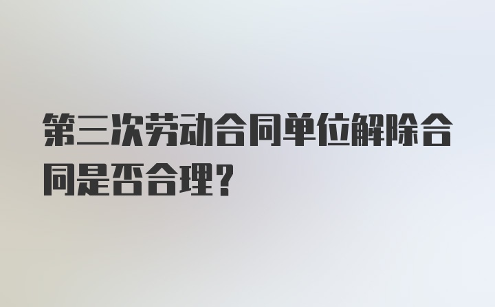 第三次劳动合同单位解除合同是否合理?