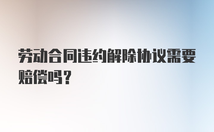 劳动合同违约解除协议需要赔偿吗?