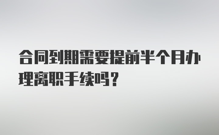 合同到期需要提前半个月办理离职手续吗？