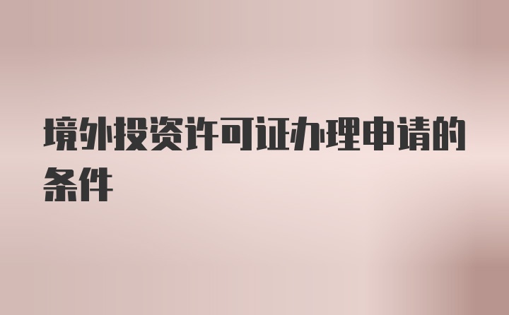 境外投资许可证办理申请的条件