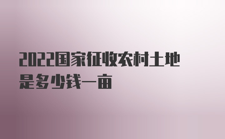 2022国家征收农村土地是多少钱一亩