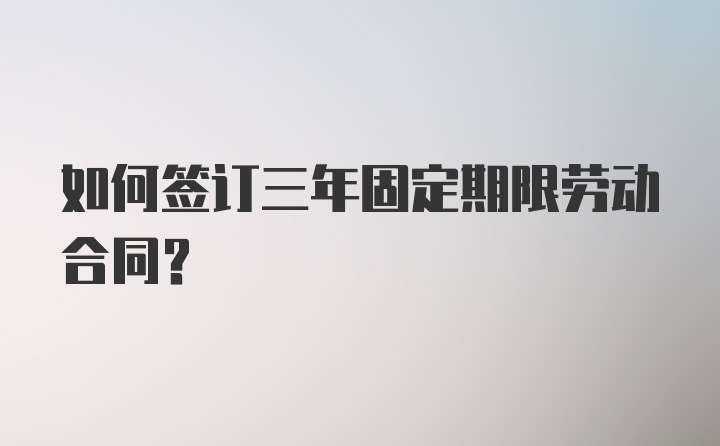 如何签订三年固定期限劳动合同？