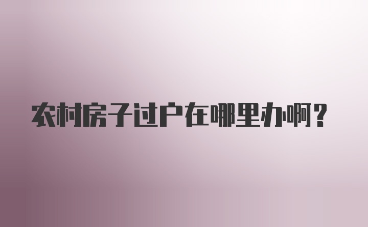 农村房子过户在哪里办啊？