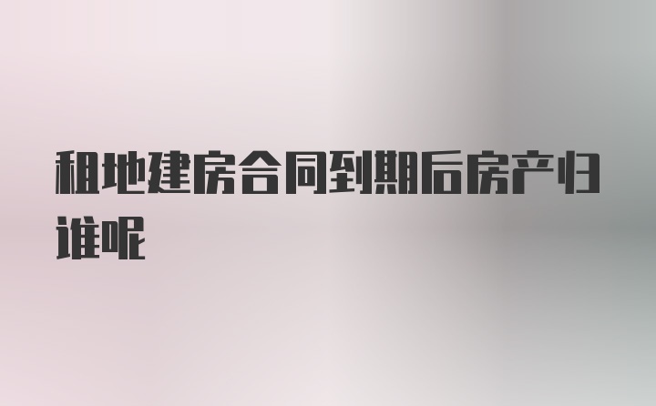 租地建房合同到期后房产归谁呢