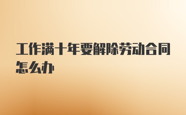 工作满十年要解除劳动合同怎么办