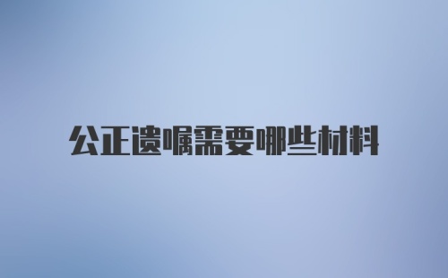 公正遗嘱需要哪些材料