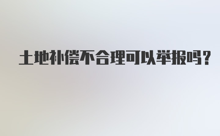 土地补偿不合理可以举报吗？