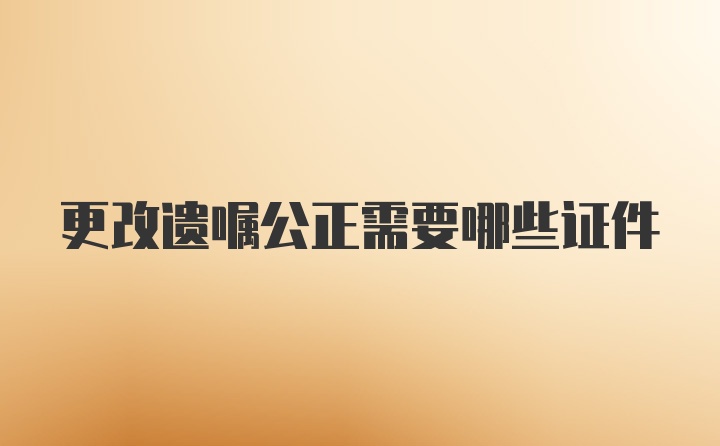 更改遗嘱公正需要哪些证件