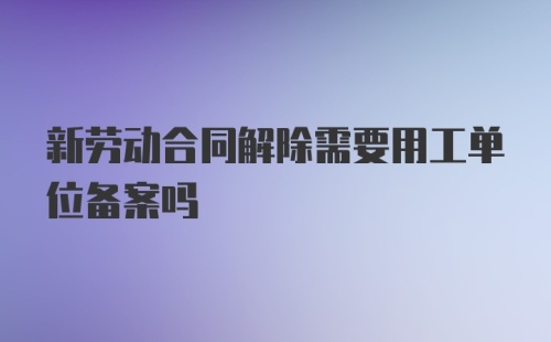 新劳动合同解除需要用工单位备案吗