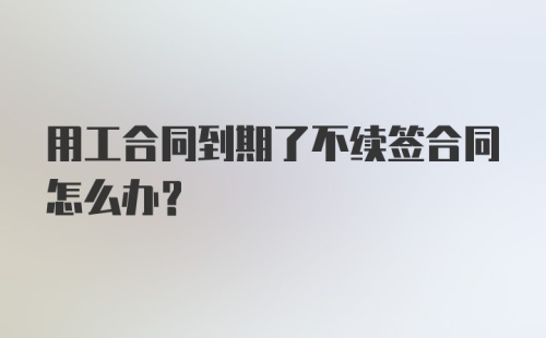 用工合同到期了不续签合同怎么办?