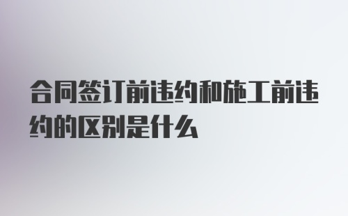 合同签订前违约和施工前违约的区别是什么