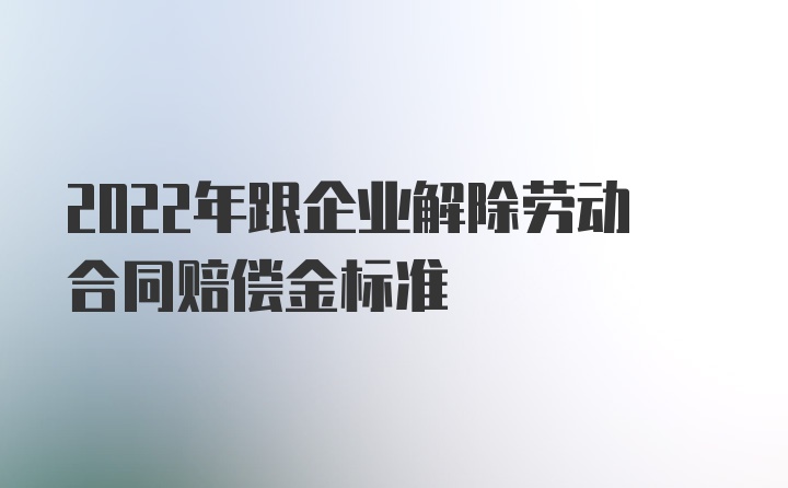 2022年跟企业解除劳动合同赔偿金标准