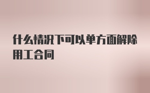 什么情况下可以单方面解除用工合同