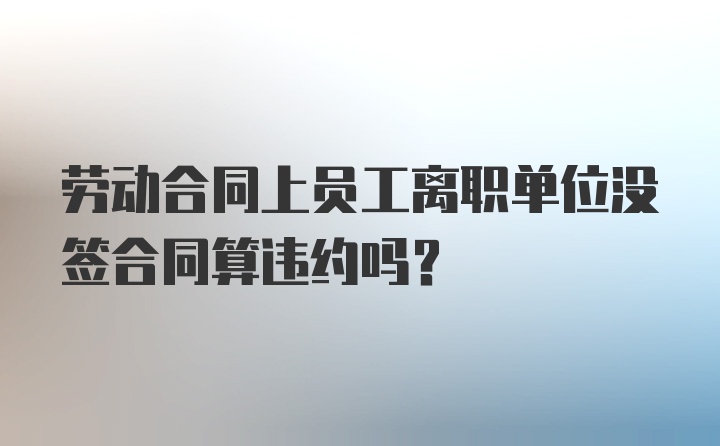 劳动合同上员工离职单位没签合同算违约吗？