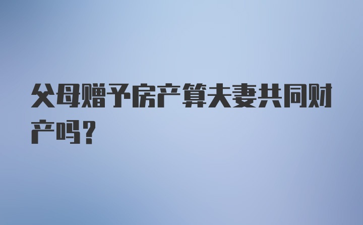 父母赠予房产算夫妻共同财产吗？