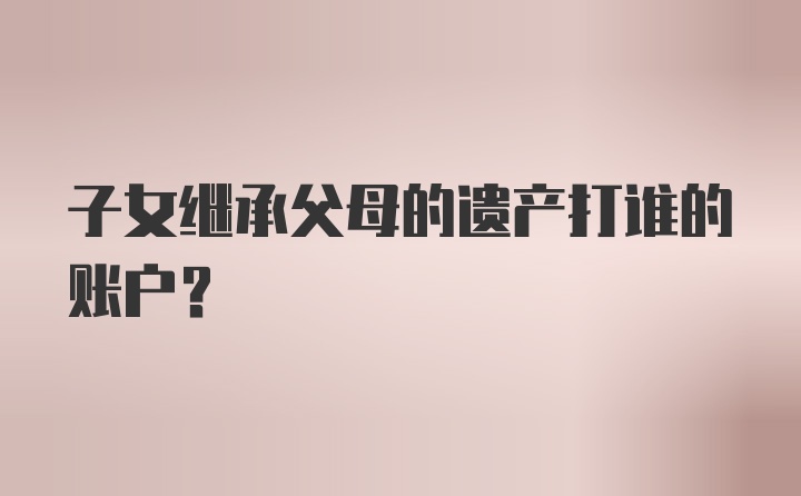 子女继承父母的遗产打谁的账户?