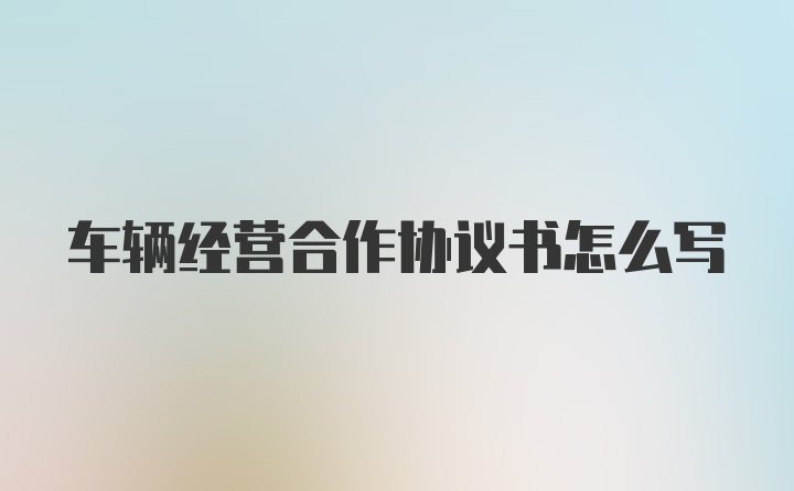 车辆经营合作协议书怎么写