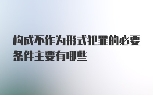 构成不作为形式犯罪的必要条件主要有哪些