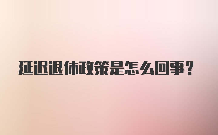 延迟退休政策是怎么回事？