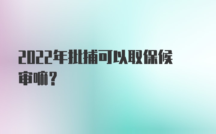 2022年批捕可以取保候审嘛？