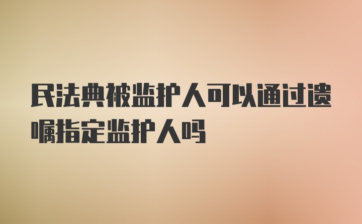 民法典被监护人可以通过遗嘱指定监护人吗