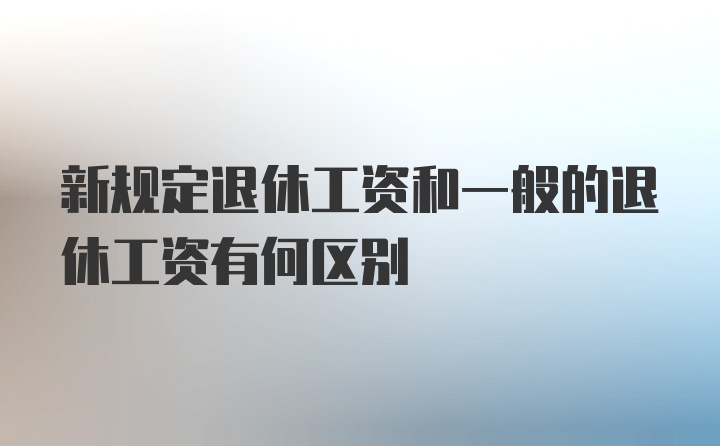 新规定退休工资和一般的退休工资有何区别