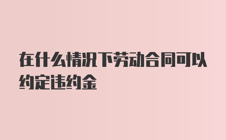 在什么情况下劳动合同可以约定违约金