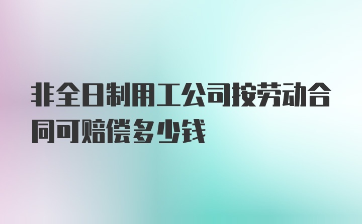 非全日制用工公司按劳动合同可赔偿多少钱