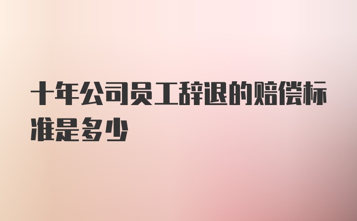 十年公司员工辞退的赔偿标准是多少