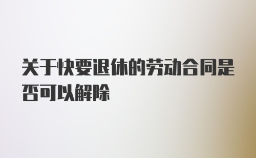 关于快要退休的劳动合同是否可以解除