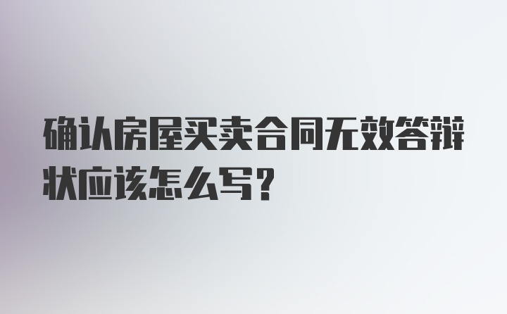 确认房屋买卖合同无效答辩状应该怎么写？