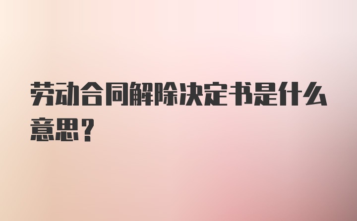 劳动合同解除决定书是什么意思？