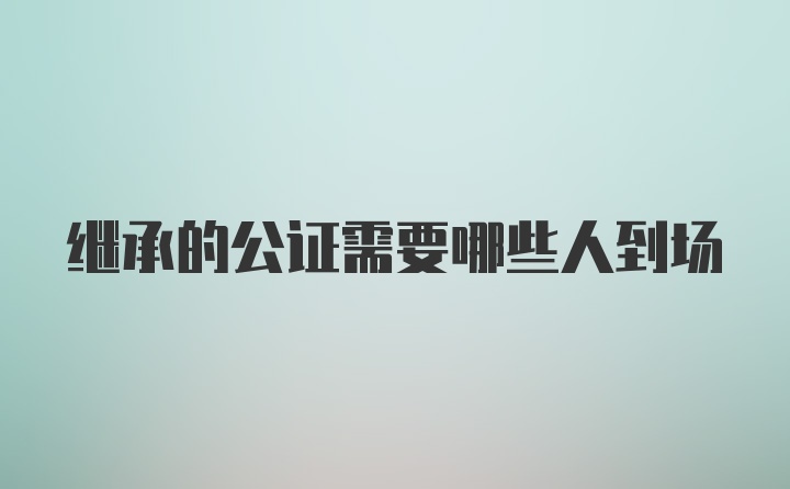 继承的公证需要哪些人到场
