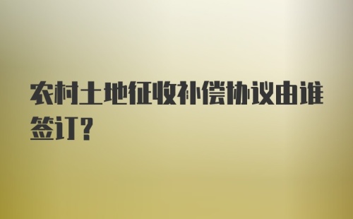 农村土地征收补偿协议由谁签订？