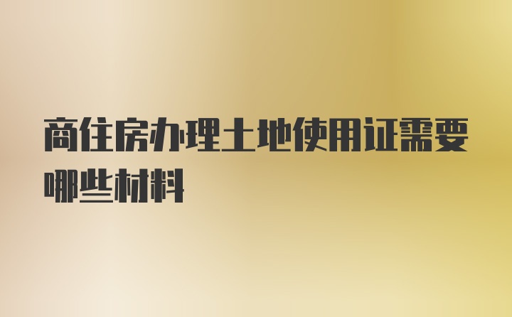 商住房办理土地使用证需要哪些材料