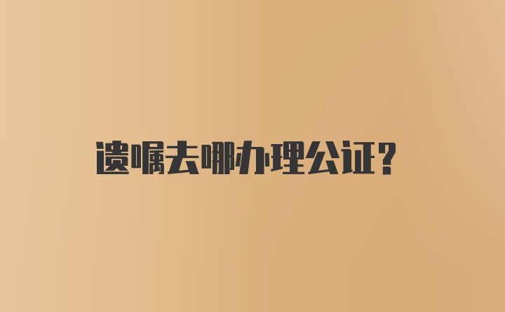 遗嘱去哪办理公证？