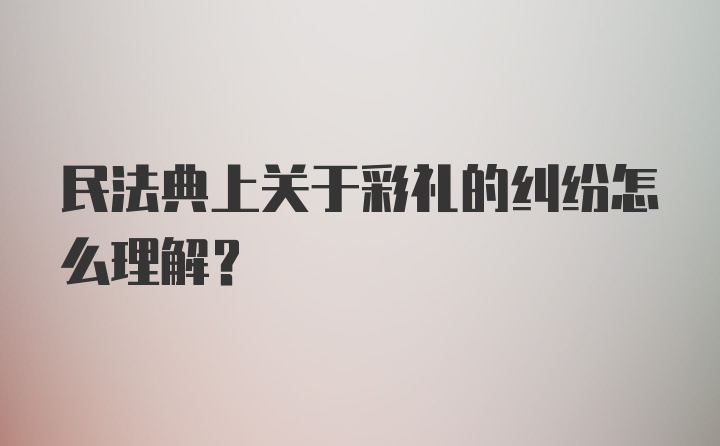 民法典上关于彩礼的纠纷怎么理解？