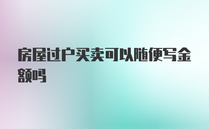 房屋过户买卖可以随便写金额吗