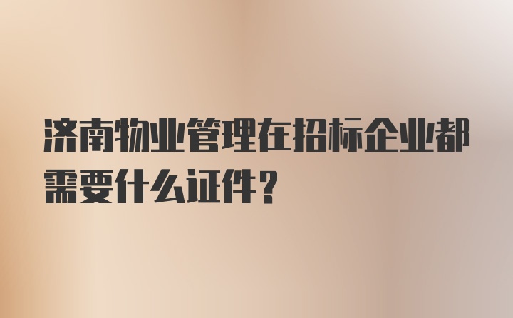 济南物业管理在招标企业都需要什么证件？