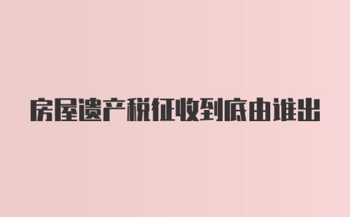 房屋遗产税征收到底由谁出