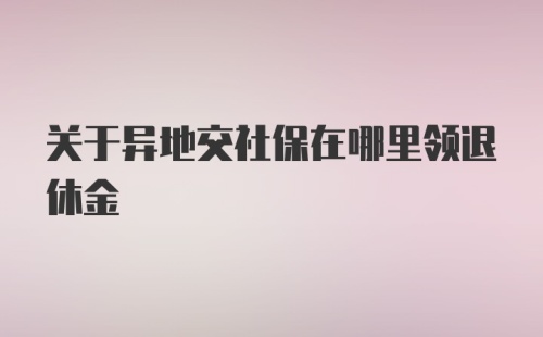 关于异地交社保在哪里领退休金