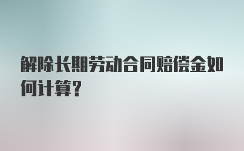 解除长期劳动合同赔偿金如何计算？