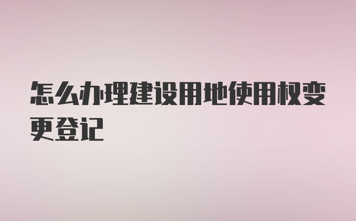 怎么办理建设用地使用权变更登记