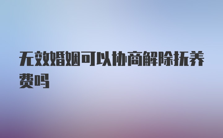 无效婚姻可以协商解除抚养费吗