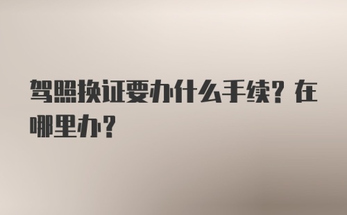 驾照换证要办什么手续？在哪里办？