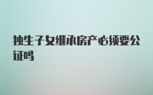 独生子女继承房产必须要公证吗