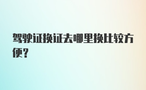 驾驶证换证去哪里换比较方便？