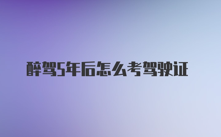 醉驾5年后怎么考驾驶证