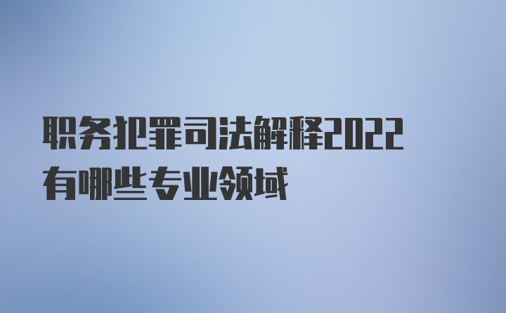 职务犯罪司法解释2022有哪些专业领域