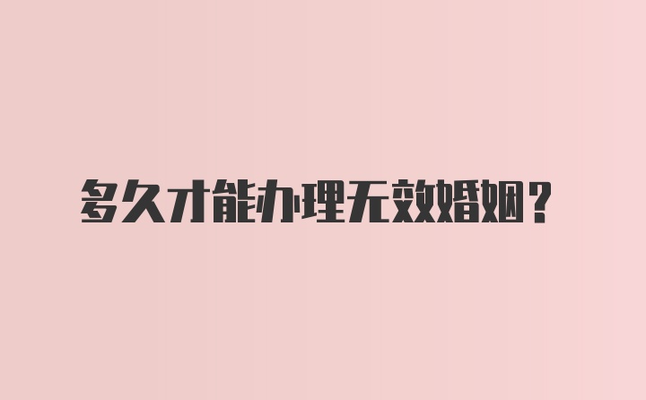 多久才能办理无效婚姻？